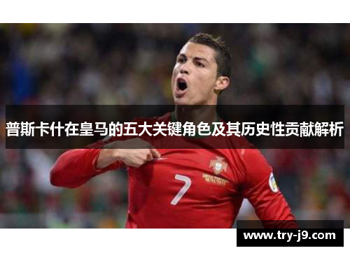 普斯卡什在皇马的五大关键角色及其历史性贡献解析