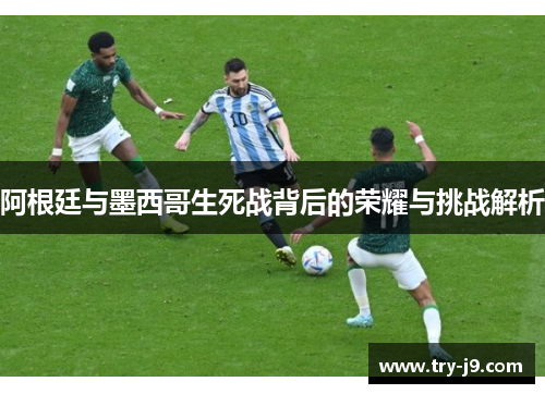 阿根廷与墨西哥生死战背后的荣耀与挑战解析
