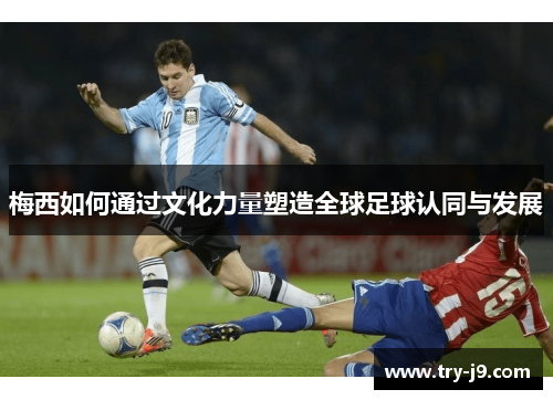 梅西如何通过文化力量塑造全球足球认同与发展 梅西如何通过文化力量塑造全球足球认同与发展