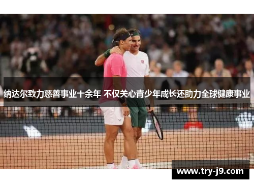 纳达尔致力慈善事业十余年 不仅关心青少年成长还助力全球健康事业