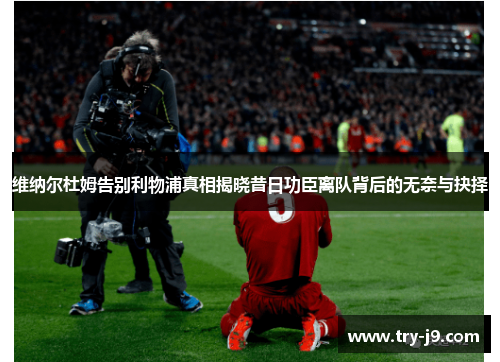 维纳尔杜姆告别利物浦真相揭晓昔日功臣离队背后的无奈与抉择