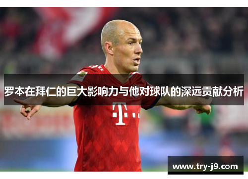 罗本在拜仁的巨大影响力与他对球队的深远贡献分析