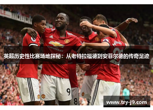 英超历史性比赛场地探秘：从老特拉福德到安菲尔德的传奇足迹