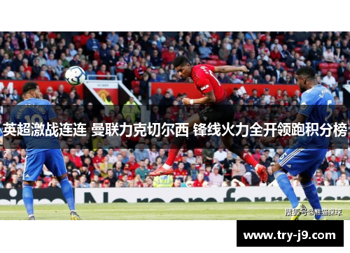 英超激战连连 曼联力克切尔西 锋线火力全开领跑积分榜