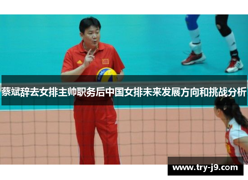 蔡斌辞去女排主帅职务后中国女排未来发展方向和挑战分析