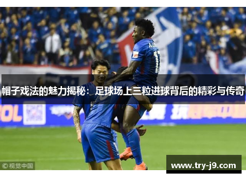 帽子戏法的魅力揭秘：足球场上三粒进球背后的精彩与传奇