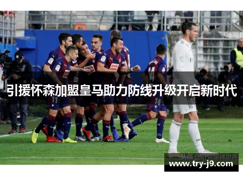 引援怀森加盟皇马助力防线升级开启新时代 引援怀森加盟皇马助力防线升级开启新时代