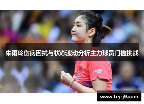 朱雨玲伤病困扰与状态波动分析主力球员门槛挑战