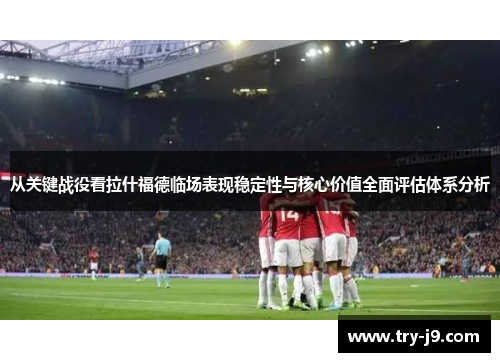 从关键战役看拉什福德临场表现稳定性与核心价值全面评估体系分析