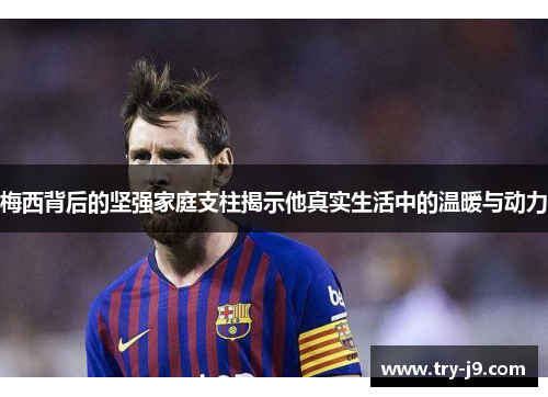 梅西背后的坚强家庭支柱揭示他真实生活中的温暖与动力