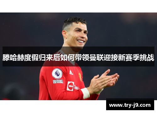 滕哈赫度假归来后如何带领曼联迎接新赛季挑战 滕哈赫度假归来后如何带领曼联迎接新赛季挑战