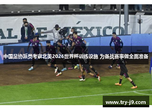 中国足协派员考察北美2026世界杯训练设施 为备战赛事做全面准备