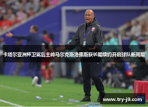 卡塔尔亚洲杯卫冕后主帅马尔克斯洛佩斯获长期续约开启球队新周期