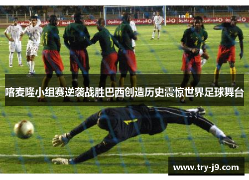喀麦隆小组赛逆袭战胜巴西创造历史震惊世界足球舞台 喀麦隆小组赛逆袭战胜巴西创造历史震惊世界足球舞台