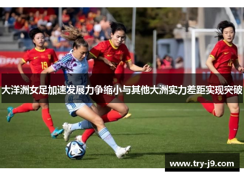 大洋洲女足加速发展力争缩小与其他大洲实力差距实现突破