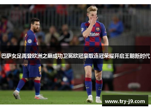 巴萨女足再登欧洲之巅成功卫冕欧冠豪取连冠荣耀开启王朝新时代