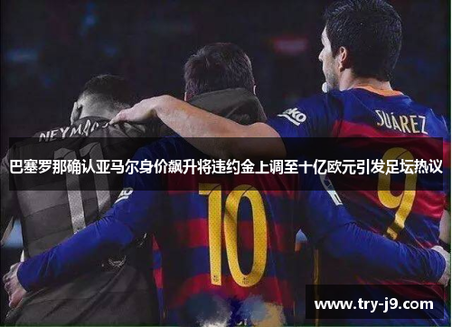巴塞罗那确认亚马尔身价飙升将违约金上调至十亿欧元引发足坛热议