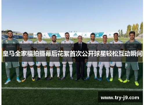 皇马全家福拍摄幕后花絮首次公开球星轻松互动瞬间