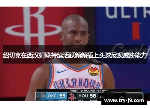 绍切克在西汉姆联持续活跃频频插上头球展现威胁能力