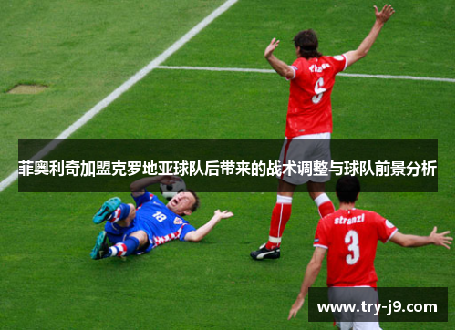 菲奥利奇加盟克罗地亚球队后带来的战术调整与球队前景分析