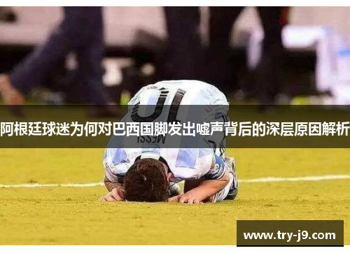 阿根廷球迷为何对巴西国脚发出嘘声背后的深层原因解析 阿根廷球迷为何对巴西国脚发出嘘声背后的深层原因解析