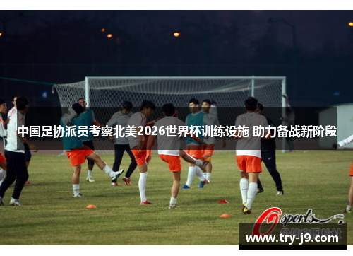 中国足协派员考察北美2026世界杯训练设施 助力备战新阶段 中国足协派员考察北美2026世界杯训练设施 助力备战新阶段