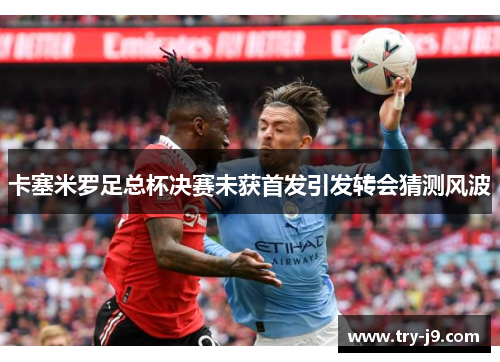 卡塞米罗足总杯决赛未获首发引发转会猜测风波