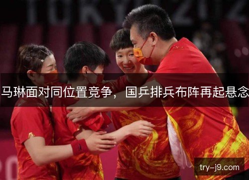 马琳面对同位置竞争,国乒排兵布阵再起悬念 马琳面对同位置竞争,国乒排兵布阵再起悬念
