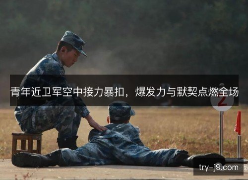 青年近卫军空中接力暴扣,爆发力与默契点燃全场 青年近卫军空中接力暴扣,爆发力与默契点燃全场