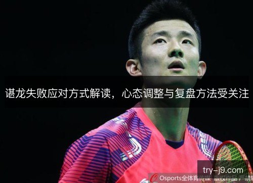 谌龙失败应对方式解读，心态调整与复盘方法受关注