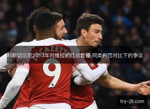 科斯切尔尼2013年对维拉的红点套餐 同类判罚对比下的争议 科斯切尔尼2013年对维拉的红点套餐 同类判罚对比下的争议